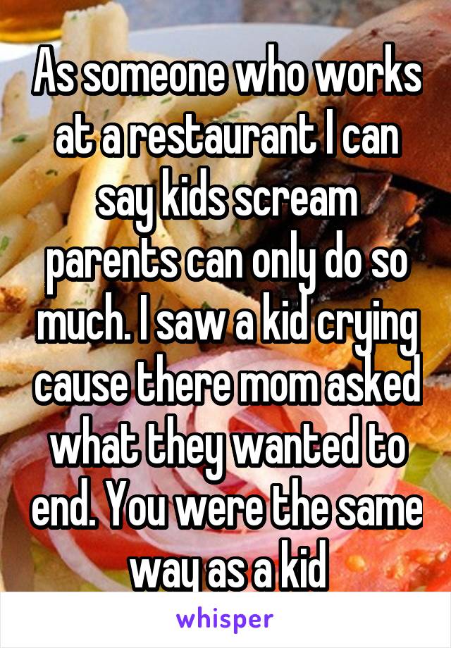 As someone who works at a restaurant I can say kids scream parents can only do so much. I saw a kid crying cause there mom asked what they wanted to end. You were the same way as a kid