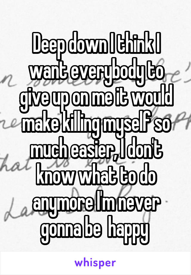 Deep down I think I want everybody to give up on me it would make killing myself so much easier, I don't know what to do anymore I'm never gonna be  happy 