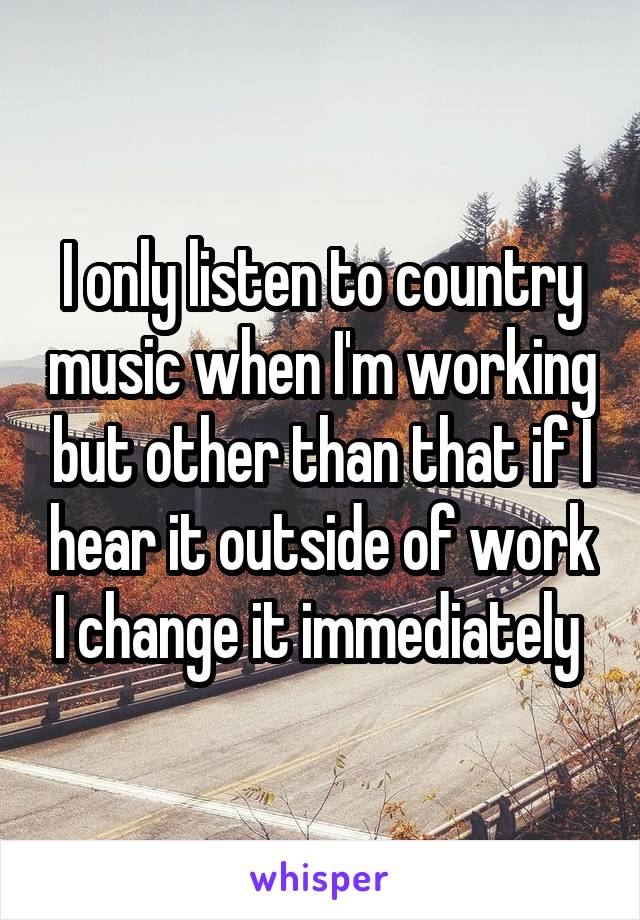 I only listen to country music when I'm working but other than that if I hear it outside of work I change it immediately 