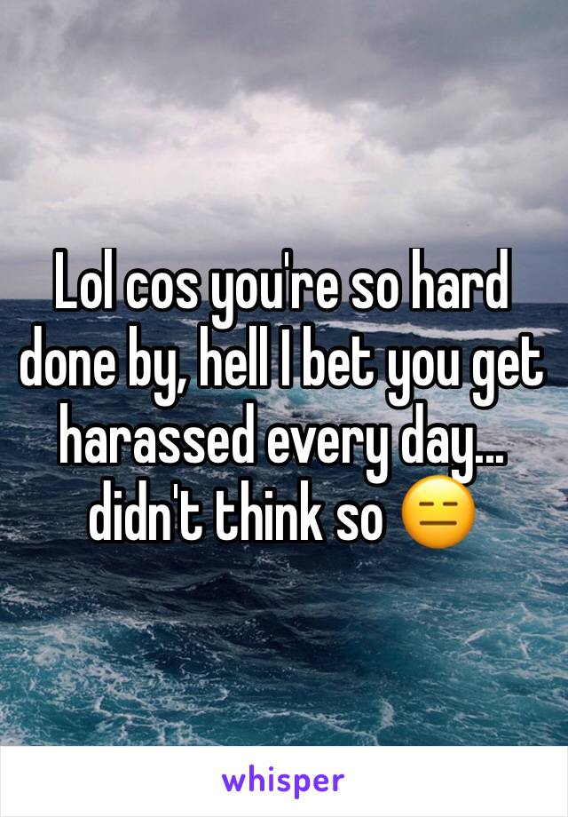 Lol cos you're so hard done by, hell I bet you get harassed every day... didn't think so 😑