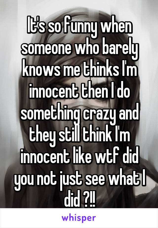 It's so funny when someone who barely knows me thinks I'm innocent then I do something crazy and they still think I'm innocent like wtf did you not just see what I did ?!!