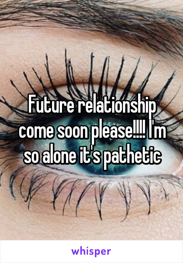 Future relationship come soon please!!!! I'm so alone it's pathetic