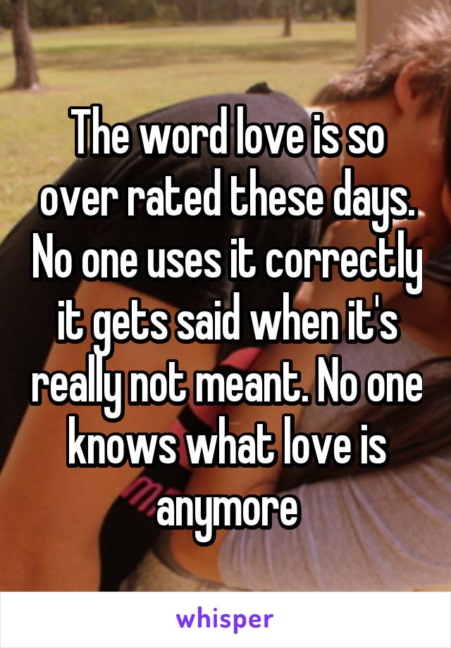 The word love is so over rated these days. No one uses it correctly it gets said when it's really not meant. No one knows what love is anymore