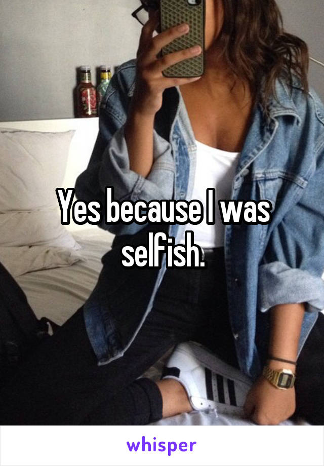 Yes because I was selfish.