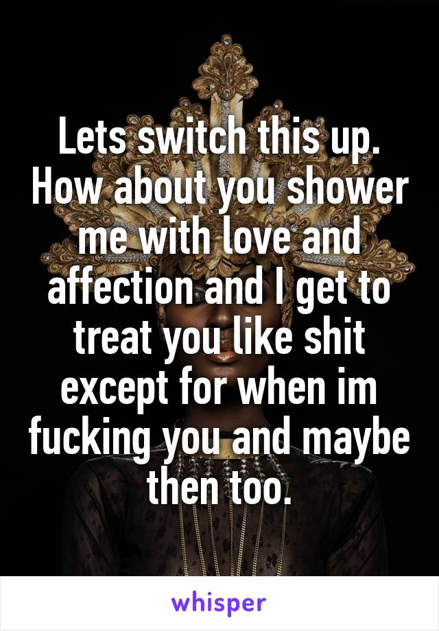 Lets switch this up. How about you shower me with love and affection and I get to treat you like shit except for when im fucking you and maybe then too.