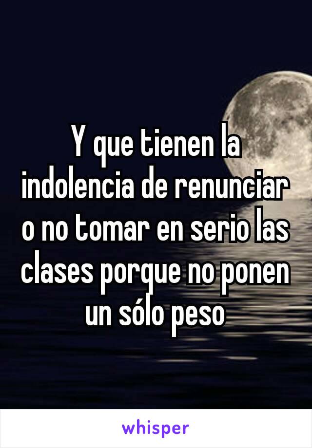 Y que tienen la indolencia de renunciar o no tomar en serio las clases porque no ponen un sólo peso