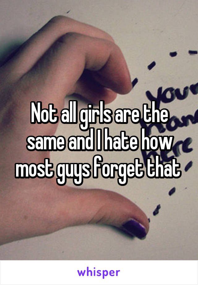 Not all girls are the same and I hate how most guys forget that 