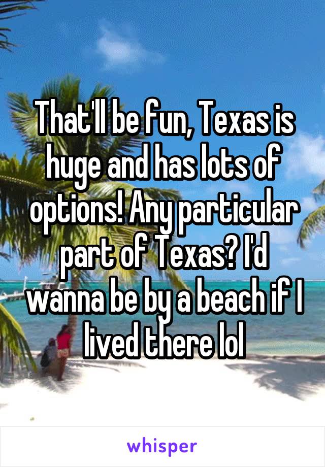 That'll be fun, Texas is huge and has lots of options! Any particular part of Texas? I'd wanna be by a beach if I lived there lol