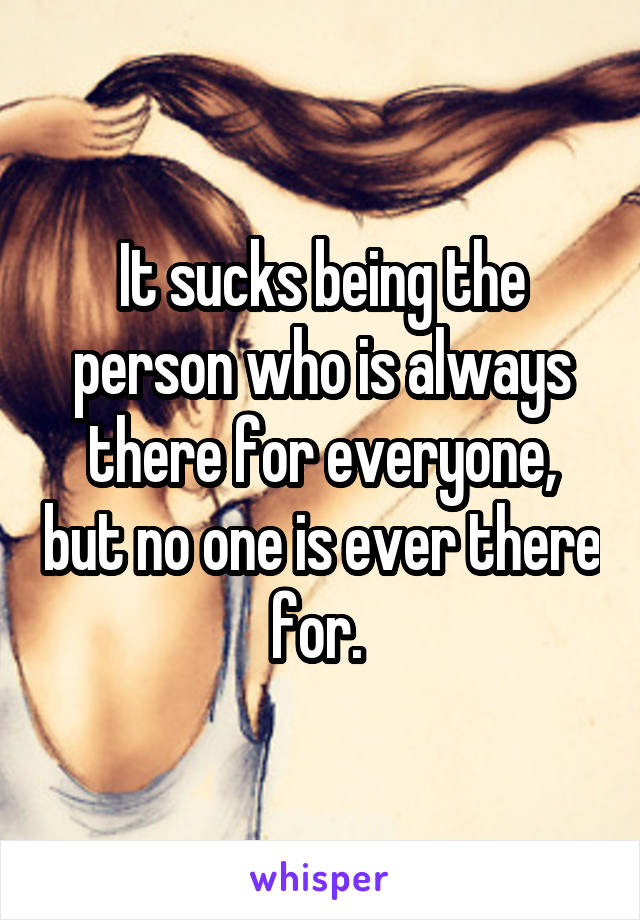 It sucks being the person who is always there for everyone, but no one is ever there for. 