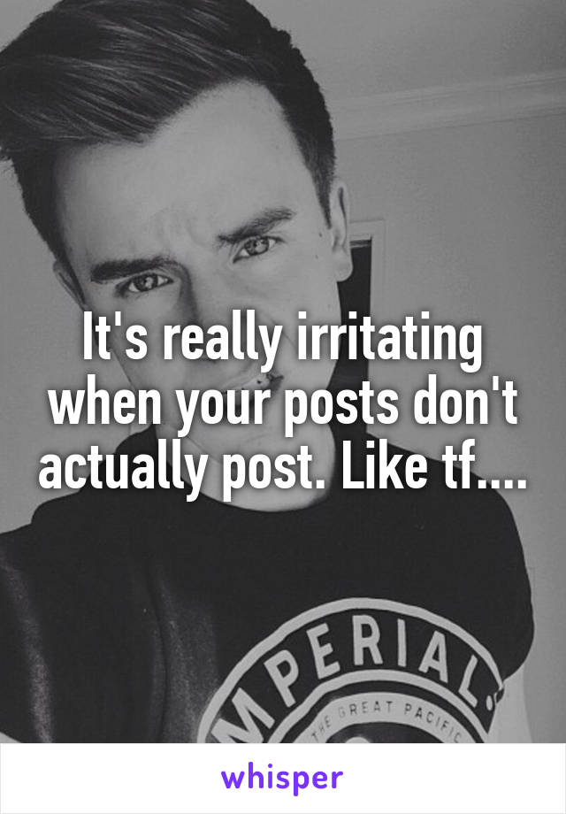 It's really irritating when your posts don't actually post. Like tf....