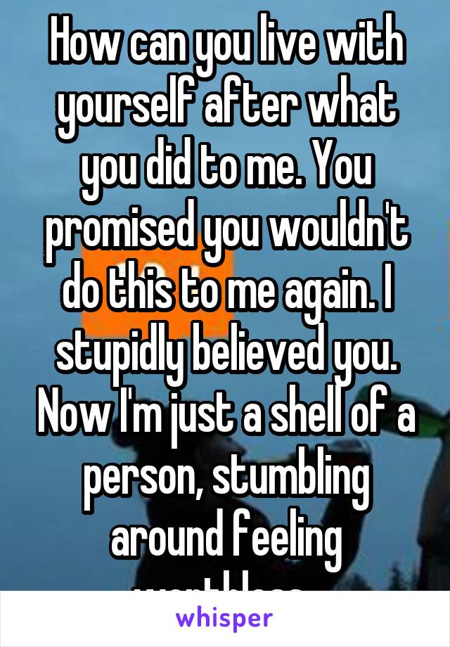 How can you live with yourself after what you did to me. You promised you wouldn't do this to me again. I stupidly believed you. Now I'm just a shell of a person, stumbling around feeling worthless. 