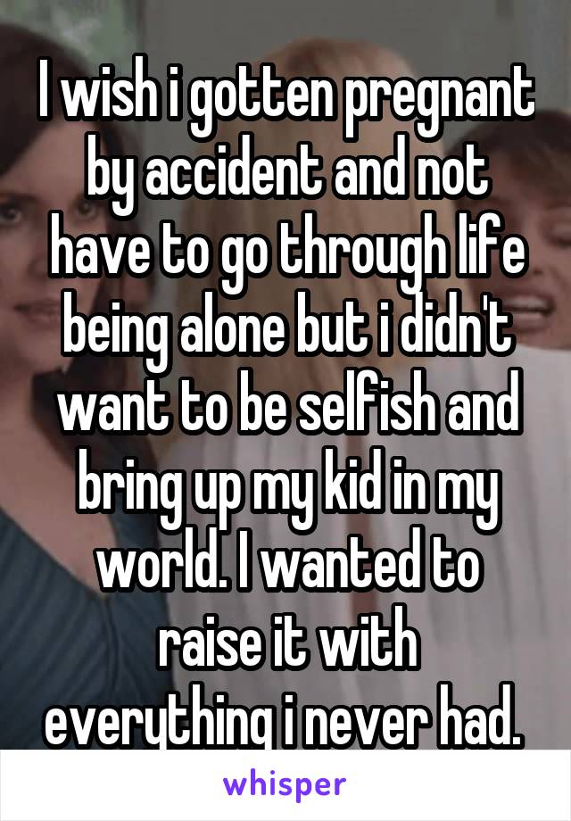 I wish i gotten pregnant by accident and not have to go through life being alone but i didn't want to be selfish and bring up my kid in my world. I wanted to raise it with everything i never had. 