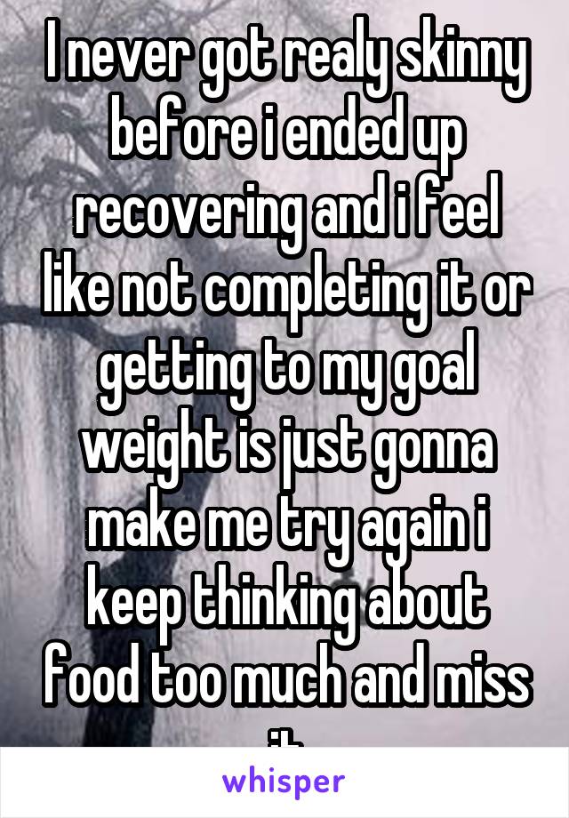 I never got realy skinny before i ended up recovering and i feel like not completing it or getting to my goal weight is just gonna make me try again i keep thinking about food too much and miss it