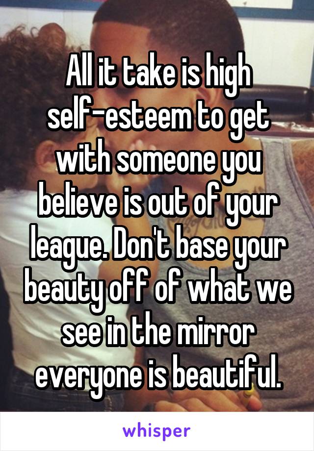 All it take is high self-esteem to get with someone you believe is out of your league. Don't base your beauty off of what we see in the mirror everyone is beautiful.