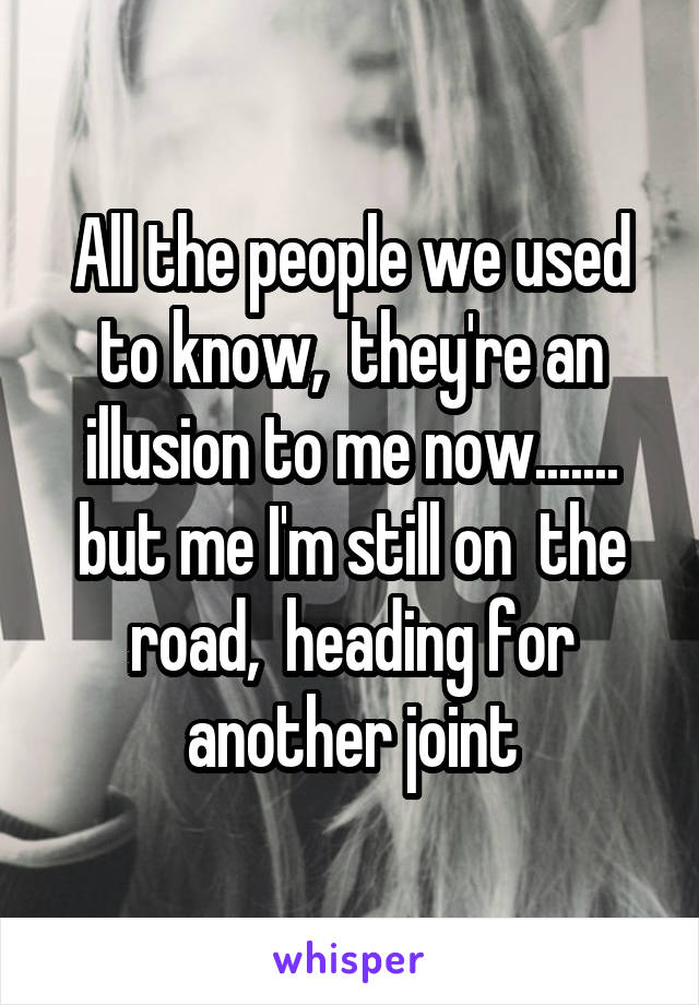 All the people we used to know,  they're an illusion to me now....... but me I'm still on  the road,  heading for another joint