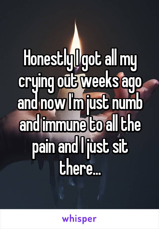 Honestly I got all my crying out weeks ago and now I'm just numb and immune to all the pain and I just sit there...