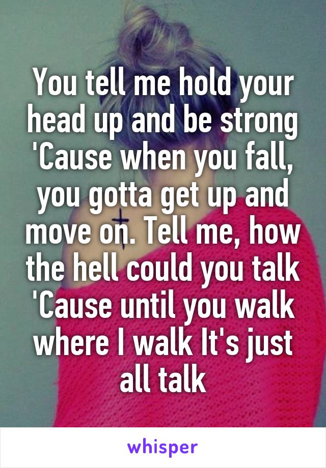 You tell me hold your head up and be strong
'Cause when you fall, you gotta get up and move on. Tell me, how the hell could you talk 'Cause until you walk where I walk It's just all talk