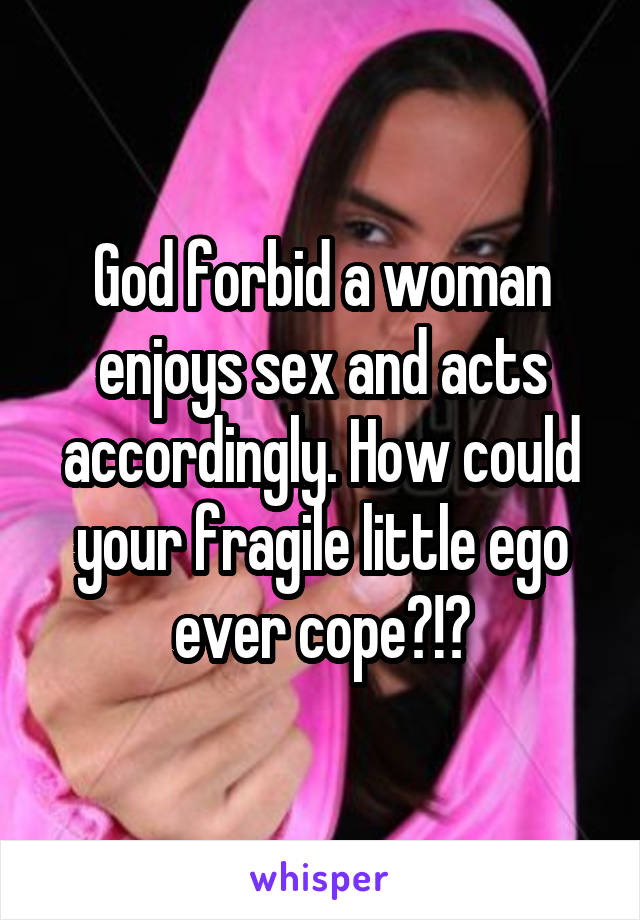 God forbid a woman enjoys sex and acts accordingly. How could your fragile little ego ever cope?!?