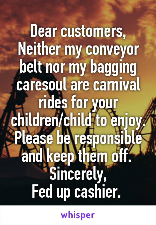 Dear customers,
Neither my conveyor belt nor my bagging caresoul are carnival rides for your children/child to enjoy. Please be responsible and keep them off. 
Sincerely,
Fed up cashier. 