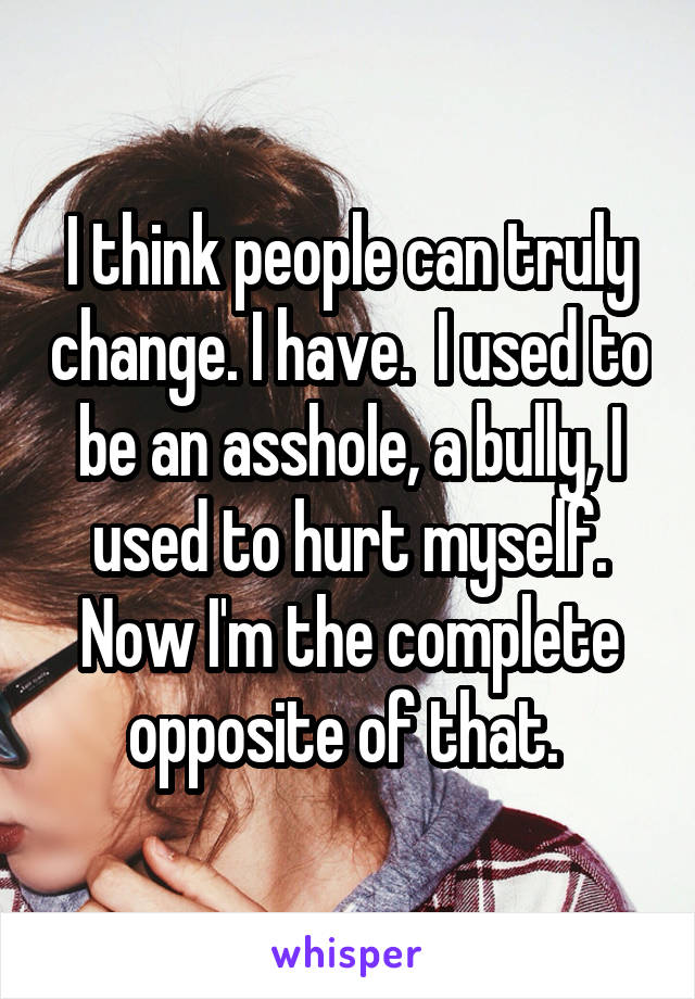 I think people can truly change. I have.  I used to be an asshole, a bully, I used to hurt myself. Now I'm the complete opposite of that. 