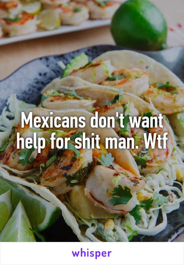 Mexicans don't want help for shit man. Wtf