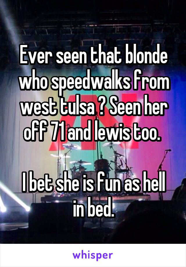 Ever seen that blonde who speedwalks from west tulsa ? Seen her off 71 and lewis too. 

I bet she is fun as hell in bed.