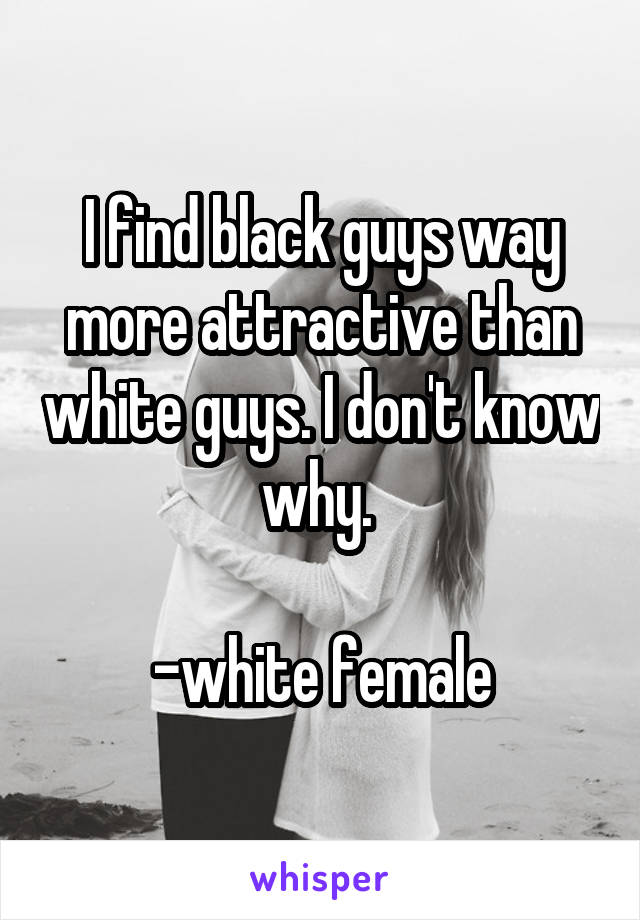 I find black guys way more attractive than white guys. I don't know why. 

-white female