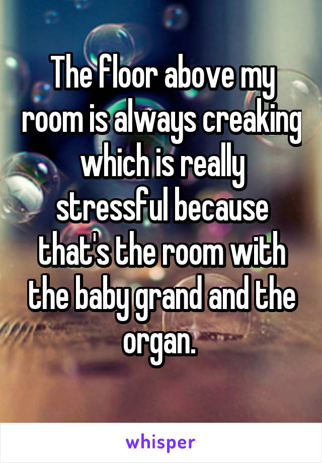 The floor above my room is always creaking which is really stressful because that's the room with the baby grand and the organ. 
