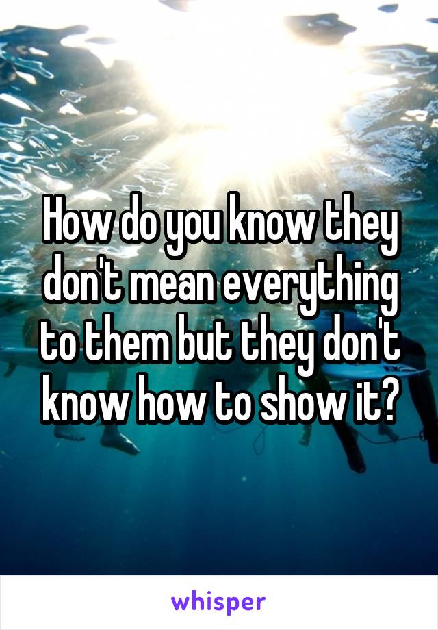 How do you know they don't mean everything to them but they don't know how to show it?