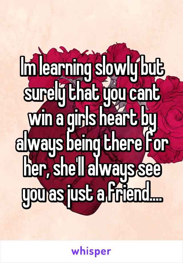 Im learning slowly but surely that you cant win a girls heart by always being there for her, she'll always see you as just a friend....