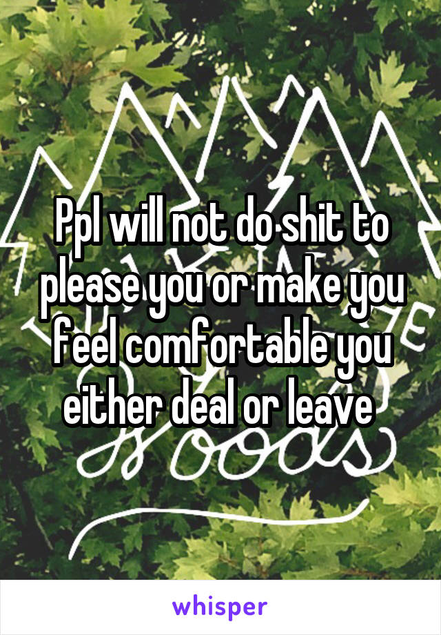 Ppl will not do shit to please you or make you feel comfortable you either deal or leave 
