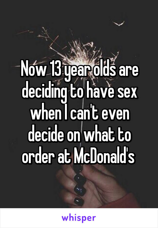 Now 13 year olds are deciding to have sex when I can't even decide on what to order at McDonald's 