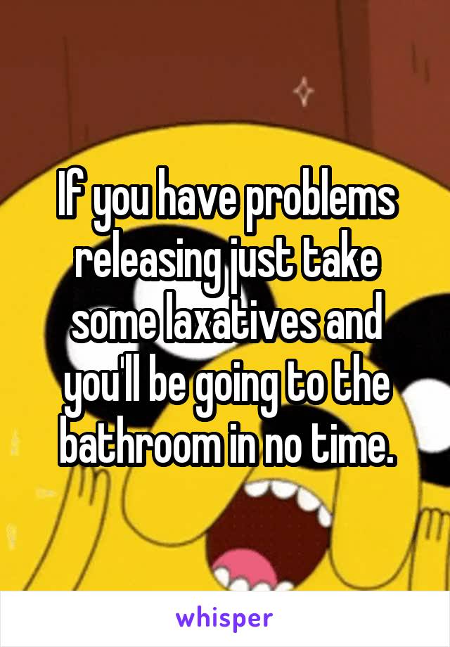 If you have problems releasing just take some laxatives and you'll be going to the bathroom in no time.