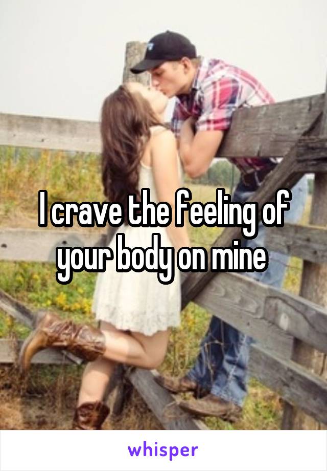 I crave the feeling of your body on mine 