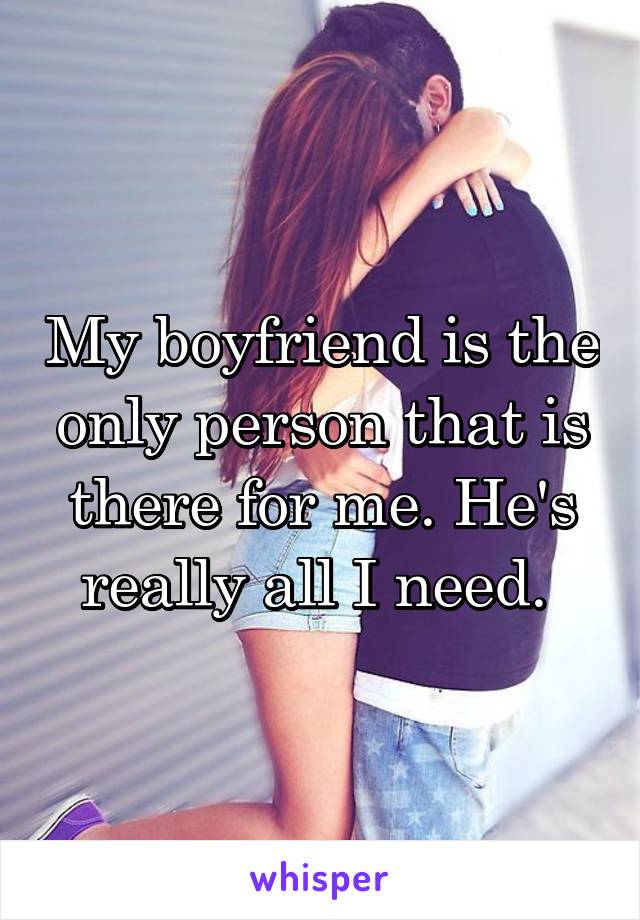 My boyfriend is the only person that is there for me. He's really all I need. 