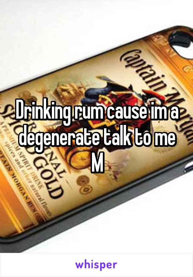 Drinking rum cause im a degenerate talk to me M