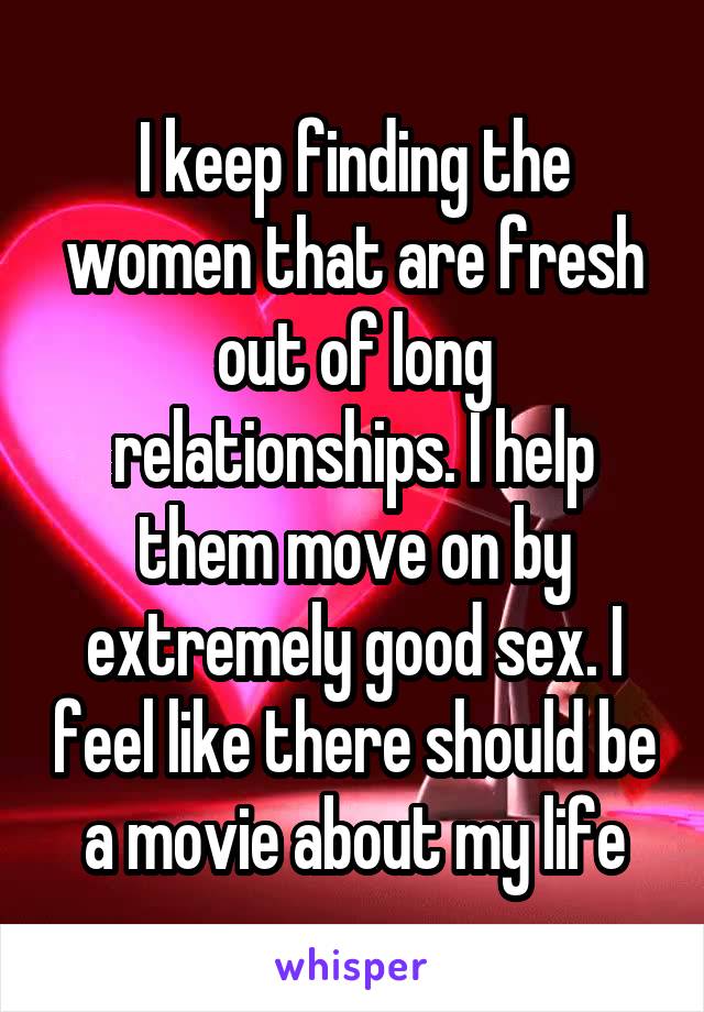 I keep finding the women that are fresh out of long relationships. I help them move on by extremely good sex. I feel like there should be a movie about my life