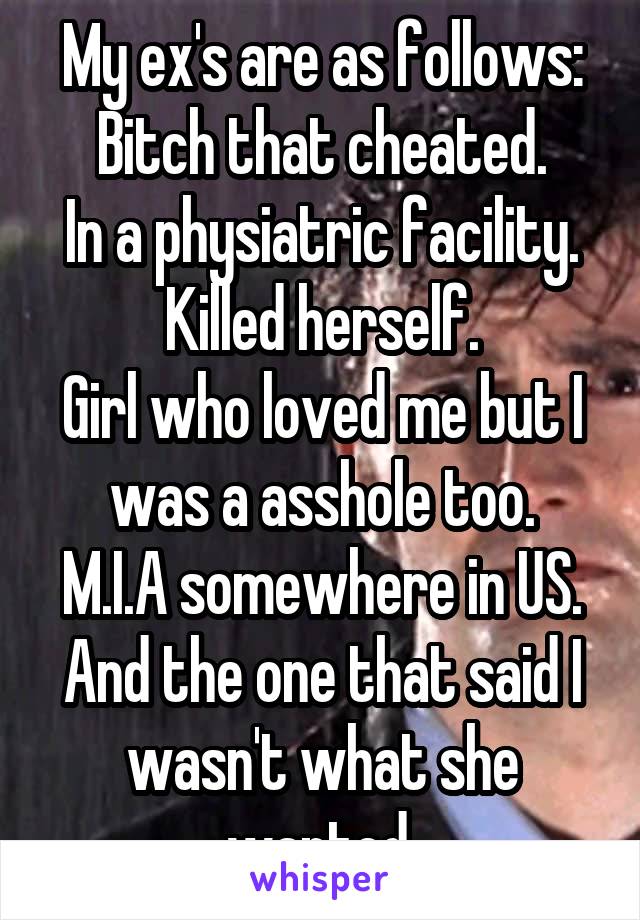 My ex's are as follows:
Bitch that cheated.
In a physiatric facility.
Killed herself.
Girl who loved me but I was a asshole too.
M.I.A somewhere in US.
And the one that said I wasn't what she wanted.