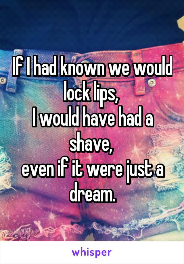 If I had known we would lock lips, 
I would have had a shave, 
even if it were just a dream.