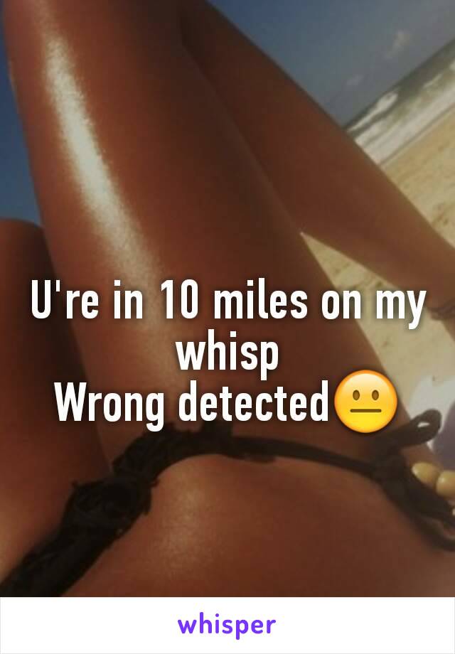 U're in 10 miles on my whisp
Wrong detected😐