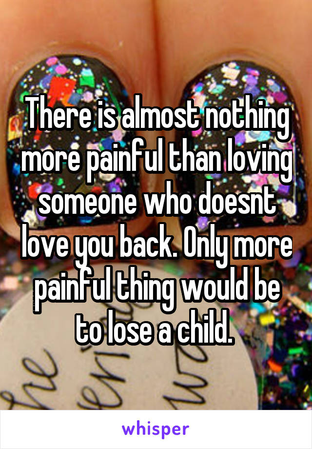 There is almost nothing more painful than loving someone who doesnt love you back. Only more painful thing would be to lose a child. 