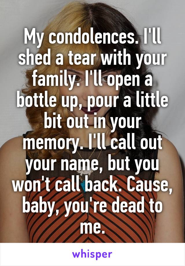 My condolences. I'll shed a tear with your family. I'll open a bottle up, pour a little bit out in your memory. I'll call out your name, but you won't call back. Cause, baby, you're dead to me.