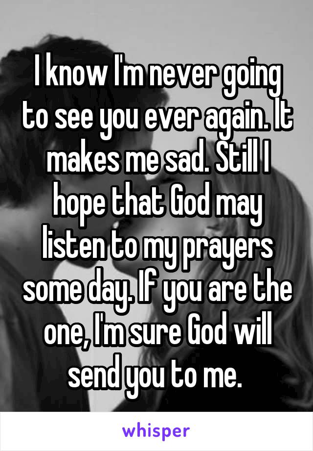 I know I'm never going to see you ever again. It makes me sad. Still I hope that God may listen to my prayers some day. If you are the one, I'm sure God will send you to me. 