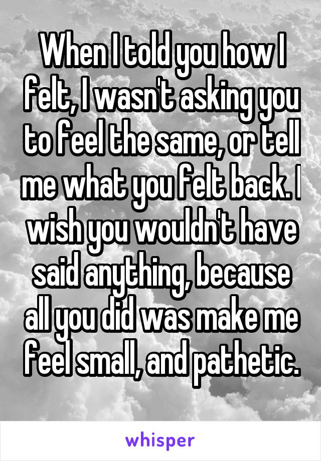 When I told you how I felt, I wasn't asking you to feel the same, or tell me what you felt back. I wish you wouldn't have said anything, because all you did was make me feel small, and pathetic. 