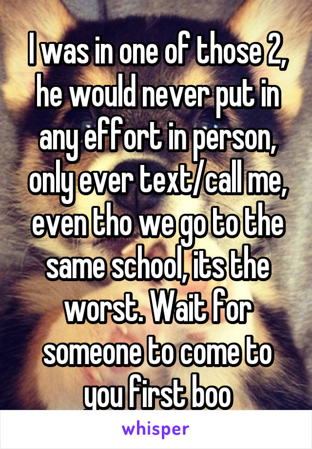 I was in one of those 2, he would never put in any effort in person, only ever text/call me, even tho we go to the same school, its the worst. Wait for someone to come to you first boo