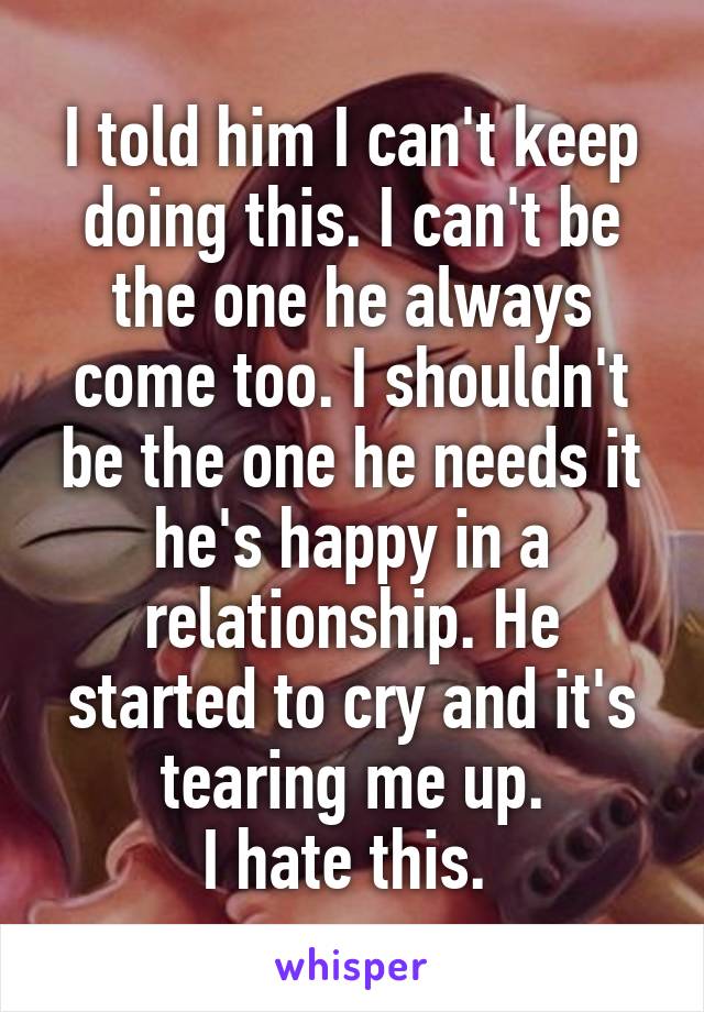 I told him I can't keep doing this. I can't be the one he always come too. I shouldn't be the one he needs it he's happy in a relationship. He started to cry and it's tearing me up.
I hate this. 