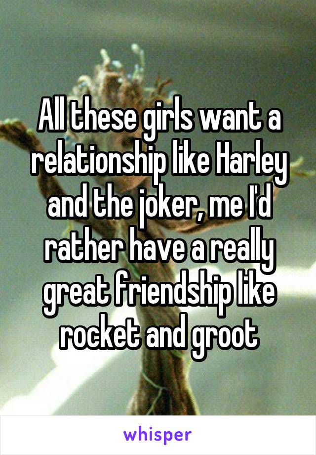 All these girls want a relationship like Harley and the joker, me I'd rather have a really great friendship like rocket and groot