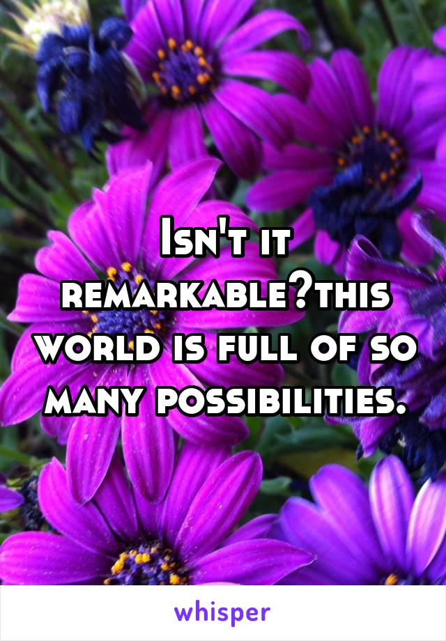 Isn't it remarkable?this world is full of so many possibilities.