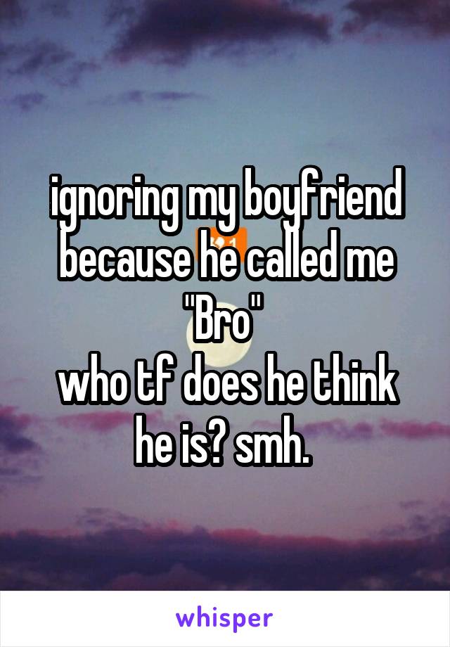 ignoring my boyfriend because he called me "Bro" 
who tf does he think he is? smh. 