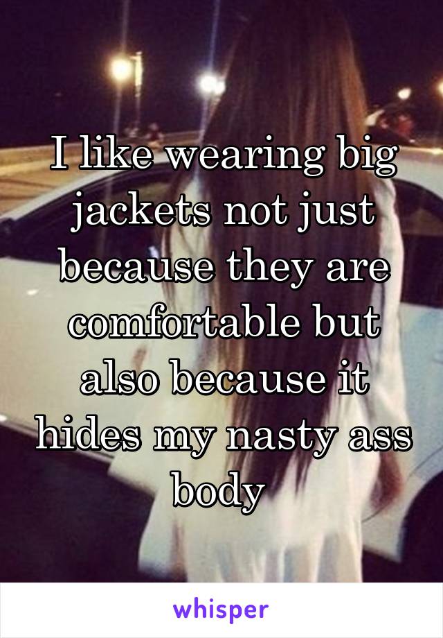 I like wearing big jackets not just because they are comfortable but also because it hides my nasty ass body 